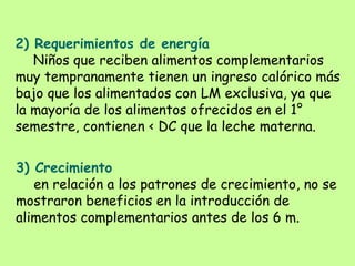 2) Requerimientos de energía
Niños que reciben alimentos complementarios
muy tempranamente tienen un ingreso calórico más
bajo que los alimentados con LM exclusiva, ya que
la mayoría de los alimentos ofrecidos en el 1°
semestre, contienen < DC que la leche materna.
3) Crecimiento
en relación a los patrones de crecimiento, no se
mostraron beneficios en la introducción de
alimentos complementarios antes de los 6 m.
 