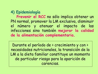 4) Epidemiología
Prevenir el RCC no sólo implica obtener un
PN normal, promover la LM exclusiva, disminuir
el número y atenuar el impacto de las
infecciones sino también mejorar la calidad
de la alimentación complementaria.
Durante el período de > crecimiento y con >
necesidades nutricionales, la transición de la
LM a la dieta familiar constituye un momento
de particular riesgo para la aparición de
carencias.
 
