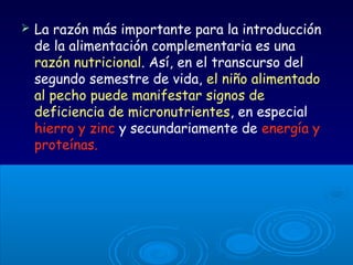  La razón más importante para la introducción
de la alimentación complementaria es una
razón nutricional. Así, en el transcurso del
segundo semestre de vida, el niño alimentado
al pecho puede manifestar signos de
deficiencia de micronutrientes, en especial
hierro y zinc y secundariamente de energía y
proteínas.
 