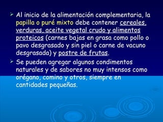  Al inicio de la alimentación complementaria, la
papilla o puré mixto debe contener cereales,
verduras, aceite vegetal crudo y alimentos
proteicos (carnes bajas en grasa como pollo o
pavo desgrasado y sin piel o carne de vacuno
desgrasada) y postre de frutas.
 Se pueden agregar algunos condimentos
naturales y de sabores no muy intensos como
orégano, comino y otros, siempre en
cantidades pequeñas.
 