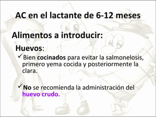 AC en el lactante de 6-12 meses
Alimentos a introducir:
Huevos:
Bien cocinados para evitar la salmonelosis,
primero yema cocida y posteriormente la
clara.
No se recomienda la administración del
huevo crudo.
 