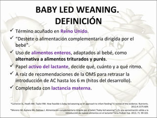 BABY LED WEANING.
DEFINICIÓN
 Término acuñado en Reino Unido.
 “Destete o alimentación complementaria dirigida por el
bebé”.
 Uso de alimentos enteros, adaptados al bebé, como
alternativa a alimentos triturados y purés.
 Papel activo del lactante, decide qué, cuánto y a qué ritmo.
 A raíz de recomendaciones de la OMS para retrasar la
introducción de AC hasta los 6 m (hitos del desarrollo).
 Completada con lactancia materna.
*Cameron SL, Heath AM, Taylor RW. How feasible is baby-led weaning as an approach to infant feeding? A review of the evidence. Nutrients.
2012;4:1575-609.
*Moreno JM, Galiano MJ, Dalmau J. Alimentación complementaria dirigida por el bebé (“baby-led weaning”) ¿Es una aproximación válida a la
introducción de nuevos alimentos en el lactante? Acta Pediatr Esp. 2013; 71: 99-103.
 