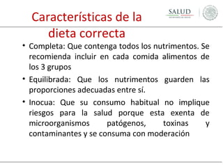 Características de la
dieta correcta

• Completa: Que contenga todos los nutrimentos. Se
recomienda incluir en cada comida alimentos de
los 3 grupos
• Equilibrada: Que los nutrimentos guarden las
proporciones adecuadas entre sí.
• Inocua: Que su consumo habitual no implique
riesgos para la salud porque esta exenta de
microorganismos
patógenos,
toxinas
y
contaminantes y se consuma con moderación

 
