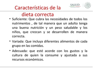 Características de la
dieta correcta

• Suficiente: Que cubra las necesidades de todos los
nutrimentos , de tal manera que un adulto tenga
una buena nutrición y un peso saludable y los
niños, que crezcan y se desarrollen de manera
correcta.
• Variada: Que incluya diferentes alimentos de cada
grupo en las comidas.
• Adecuada: que esté acorde con los gustos y la
cultura de quien la consume y ajustada a sus
recursos económicos.

 