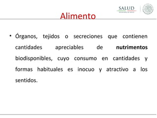 Alimento
• Órganos, tejidos o secreciones que contienen
cantidades

apreciables

de

nutrimentos

biodisponibles, cuyo consumo en cantidades y
formas habituales es inocuo y atractivo a los
sentidos.

 