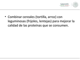 • Combinar cereales (tortilla, arroz) con
leguminosas (frijoles, lentejas) para mejorar la
calidad de las proteínas que se consumen.

 