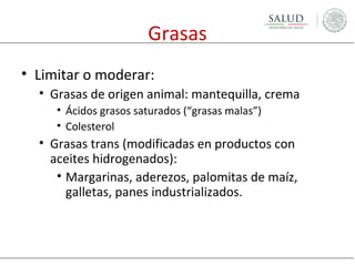 Grasas
• Limitar o moderar:
• Grasas de origen animal: mantequilla, crema
• Ácidos grasos saturados (“grasas malas”)
• Colesterol

• Grasas trans (modificadas en productos con
aceites hidrogenados):
• Margarinas, aderezos, palomitas de maíz,
galletas, panes industrializados.

 