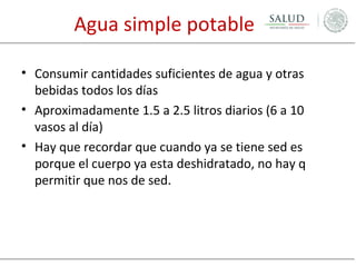 Agua simple potable
• Consumir cantidades suficientes de agua y otras
bebidas todos los días
• Aproximadamente 1.5 a 2.5 litros diarios (6 a 10
vasos al día)
• Hay que recordar que cuando ya se tiene sed es
porque el cuerpo ya esta deshidratado, no hay q
permitir que nos de sed.

 