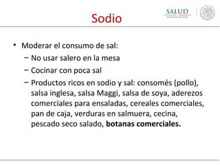 Sodio
• Moderar el consumo de sal:
– No usar salero en la mesa
– Cocinar con poca sal
– Productos ricos en sodio y sal: consomés (pollo),
salsa inglesa, salsa Maggi, salsa de soya, aderezos
comerciales para ensaladas, cereales comerciales,
pan de caja, verduras en salmuera, cecina,
pescado seco salado, botanas comerciales.

 