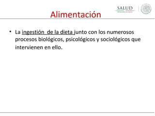 Alimentación
• La ingestión de la dieta junto con los numerosos
procesos biológicos, psicológicos y sociológicos que
intervienen en ello.

 
