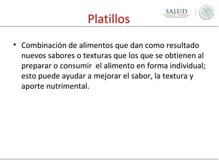 Platillos
• Combinación de alimentos que dan como resultado
nuevos sabores o texturas que los que se obtienen al
preparar o consumir el alimento en forma individual;
esto puede ayudar a mejorar el sabor, la textura y
aporte nutrimental.

 