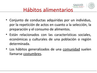 Hábitos alimentarios
• Conjunto de conductas adquiridas por un individuo,
por la repetición de actos en cuanto a la selección, la
preparación y el consumo de alimentos.
• Están relacionados con las características sociales,
económicas y culturales de una población o región
determinada.
• Los hábitos generalizados de una comunidad suelen
llamarse costumbres.

 