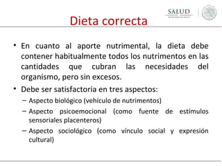 Dieta correcta
• En cuanto al aporte nutrimental, la dieta debe
contener habitualmente todos los nutrimentos en las
cantidades que cubran las necesidades del
organismo, pero sin excesos.
• Debe ser satisfactoria en tres aspectos:
– Aspecto biológico (vehículo de nutrimentos)
– Aspecto psicoemocional (como fuente de estímulos
sensoriales placenteros)
– Aspecto sociológico (como vínculo social y expresión
cultural)

 