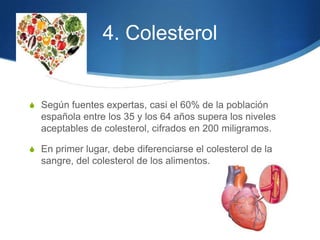 4. Colesterol

S Según fuentes expertas, casi el 60% de la población

española entre los 35 y los 64 años supera los niveles
aceptables de colesterol, cifrados en 200 miligramos.
S En primer lugar, debe diferenciarse el colesterol de la

sangre, del colesterol de los alimentos.

 