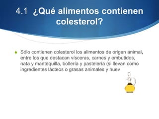 4.1 ¿Qué alimentos contienen
colesterol?

S Sólo contienen colesterol los alimentos de origen animal,

entre los que destacan vísceras, carnes y embutidos,
nata y mantequilla, bollería y pastelería (si llevan como
ingredientes lácteos o grasas animales y huevo).

 