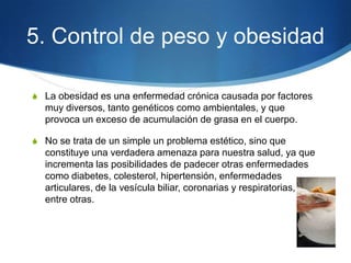 5. Control de peso y obesidad
S La obesidad es una enfermedad crónica causada por factores

muy diversos, tanto genéticos como ambientales, y que
provoca un exceso de acumulación de grasa en el cuerpo.
S No se trata de un simple un problema estético, sino que

constituye una verdadera amenaza para nuestra salud, ya que
incrementa las posibilidades de padecer otras enfermedades
como diabetes, colesterol, hipertensión, enfermedades
articulares, de la vesícula biliar, coronarias y respiratorias,
entre otras.

 