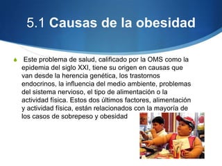 5.1 Causas de la obesidad
S

Este problema de salud, calificado por la OMS como la
epidemia del siglo XXI, tiene su origen en causas que
van desde la herencia genética, los trastornos
endocrinos, la influencia del medio ambiente, problemas
del sistema nervioso, el tipo de alimentación o la
actividad física. Estos dos últimos factores, alimentación
y actividad física, están relacionados con la mayoría de
los casos de sobrepeso y obesidad

 