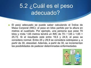 5.2 ¿Cuál es el peso
adecuado?
S El peso adecuado se puede saber calculando el Índice de

Masa Corporal (IMC): el peso en kilos partido por la altura en
metros al cuadrado. Por ejemplo, una persona que pese 70
kilos y mida 1,65 metros tendrá un IMC de 70 / 1,65 x 1,65 =
25,72. Si el resultado está entre 18,5 y 24,9, el peso se
considera normal. Entre 25 y 29,9 se considera sobrepeso y, a
partir de 30, obesidad. Además, a partir de 30, se incrementan
las posibilidades de padecer determinadas enfermedades

 