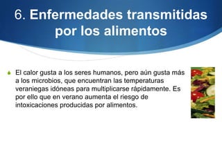 6. Enfermedades transmitidas
por los alimentos
S El calor gusta a los seres humanos, pero aún gusta más

a los microbios, que encuentran las temperaturas
veraniegas idóneas para multiplicarse rápidamente. Es
por ello que en verano aumenta el riesgo de
intoxicaciones producidas por alimentos.

 