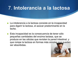 7. Intolerancia a la lactosa
S La intolerancia a la lactosa consiste en la incapacidad

para digerir la lactosa, el azúcar predominante en la
leche.
S Esta incapacidad es la consecuencia de tener sólo

pequeñas cantidades del enzima lactasa, que se
produce en las células que revisten la pared intestinal, y
que rompe la lactosa en formas más simples que pueden
ser absorbidas.

 