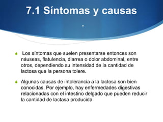 7.1 Síntomas y causas
.
S

Los síntomas que suelen presentarse entonces son
náuseas, flatulencia, diarrea o dolor abdominal, entre
otros, dependiendo su intensidad de la cantidad de
lactosa que la persona tolere.

S Algunas causas de intolerancia a la lactosa son bien

conocidas. Por ejemplo, hay enfermedades digestivas
relacionadas con el intestino delgado que pueden reducir
la cantidad de lactasa producida.

 