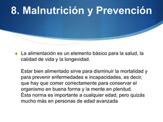 8. Malnutrición y Prevención

S La alimentación es un elemento básico para la salud, la

calidad de vida y la longevidad.
Estar bien alimentado sirve para disminuir la mortalidad y
para prevenir enfermedades e incapacidades, es decir,
que hay que comer correctamente para conservar el
organismo en buena forma y la mente en plenitud.
Ésta norma es importante a cualquier edad, pero quizás
mucho más en personas de edad avanzada

 