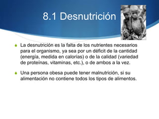 8.1 Desnutrición
S La desnutrición es la falta de los nutrientes necesarios

para el organismo, ya sea por un déficit de la cantidad
(energía, medida en calorías) o de la calidad (variedad
de proteínas, vitaminas, etc.), o de ambos a la vez.
S Una persona obesa puede tener malnutrición, si su

alimentación no contiene todos los tipos de alimentos.

 