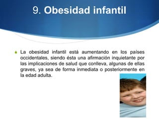 9. Obesidad infantil

S La obesidad infantil está aumentando en los países

occidentales, siendo ésta una afirmación inquietante por
las implicaciones de salud que conlleva, algunas de ellas
graves, ya sea de forma inmediata o posteriormente en
la edad adulta.

 