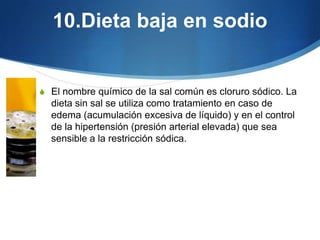 10.Dieta baja en sodio

S El nombre químico de la sal común es cloruro sódico. La

dieta sin sal se utiliza como tratamiento en caso de
edema (acumulación excesiva de líquido) y en el control
de la hipertensión (presión arterial elevada) que sea
sensible a la restricción sódica.

 