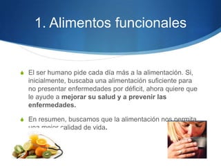 1. Alimentos funcionales

S El ser humano pide cada día más a la alimentación. Si,

inicialmente, buscaba una alimentación suficiente para
no presentar enfermedades por déficit, ahora quiere que
le ayude a mejorar su salud y a prevenir las
enfermedades.
S En resumen, buscamos que la alimentación nos permita

una mejor calidad de vida.

 