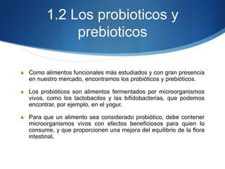 1.2 Los probioticos y
prebioticos
S Como alimentos funcionales más estudiados y con gran presencia

en nuestro mercado, encontramos los probióticos y prebióticos.
S Los probióticos son alimentos fermentados por microorganismos

vivos, como los lactobacilos y las bifidobacterias, que podemos
encontrar, por ejemplo, en el yogur.
S Para que un alimento sea considerado probiótico, debe contener

microorganismos vivos con efectos beneficiosos para quien lo
consume, y que proporcionen una mejora del equilibrio de la flora
intestinal.

 