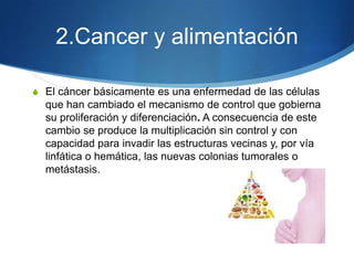 2.Cancer y alimentación
S El cáncer básicamente es una enfermedad de las células

que han cambiado el mecanismo de control que gobierna
su proliferación y diferenciación. A consecuencia de este
cambio se produce la multiplicación sin control y con
capacidad para invadir las estructuras vecinas y, por vía
linfática o hemática, las nuevas colonias tumorales o
metástasis.

 