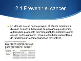 2.1 Prevenir el cancer

S La idea de que se puede prevenir el cáncer mediante la

dieta no es nueva, hace más de cien años que diversos
autores han propuesto diferentes hábitos dietéticos como
causas de los cánceres, cosa que los hace susceptibles
de fundamentar recomendaciones preventivas.

 