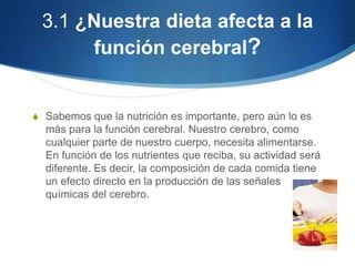 3.1 ¿Nuestra dieta afecta a la
función cerebral?

S Sabemos que la nutrición es importante, pero aún lo es

más para la función cerebral. Nuestro cerebro, como
cualquier parte de nuestro cuerpo, necesita alimentarse.
En función de los nutrientes que reciba, su actividad será
diferente. Es decir, la composición de cada comida tiene
un efecto directo en la producción de las señales
químicas del cerebro.

 