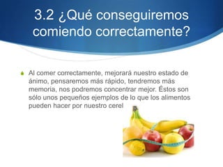3.2 ¿Qué conseguiremos
comiendo correctamente?
S Al comer correctamente, mejorará nuestro estado de

ánimo, pensaremos más rápido, tendremos más
memoria, nos podremos concentrar mejor. Éstos son
sólo unos pequeños ejemplos de lo que los alimentos
pueden hacer por nuestro cerebro.

 