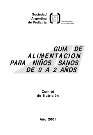 Sociedad
      Argentina
                        Por un niño sano
    de Pediatría        en un mundo mejor




           GUIA DE
    ALIMENTACION
PARA NIÑOS SANOS
    DE 0 A 2 AÑOS


           Comité
         de Nutrición




           Año 2001
 