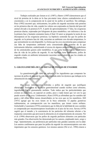 XIV Curso de Especialización
                            AVANCES EN NUTRICIÓN Y ALIMENTACIÓN ANIMAL


        Trabajos realizados por Jensen et al. (1987) y Bartov (1987) demostraron que el
nivel de proteína de la dieta en la fase pre-starter tiene efectos contradictorios en el
crecimiento y en la composición de la canal de los pollos al sacrificio. Sin embargo,
Penz (1992) encontró que, teóricamente, los pollos de engorde necesitan más proteína
en los primeros días de vida, cuando los valores son expresados en función del peso del
animal elevado a la potencia 0,75. A partir de aproximadamente 17 días, las exigencias
proteicas diarias, expresadas por kilogramo de peso metabólico, son inferiores a las de
la primera fase y bastante constantes hasta el final. El autor se pregunta la razón de esa
discrepancia en las exigencias proteicas. La hipótesis sostenida fue que los pollos de
engorde, en la primera fase de vida, necesitan un ambiente con elevada temperatura, lo
que normalmente no está disponible. La forma que las aves encontrarían para compensar
esa falta de temperatura ambiental sería consumiendo más proteína de la que
teóricamente deberían, catabolizando el exceso de algunos aminoácidos. El catabolismo
de los aminoácidos genera calor metabólico, lo que sería beneficioso en los primeros




                                            
días de vida de los pollos de engorde. Si esa hipótesis tiene fundamento, pollos de
engorde criados en ambiente termoneutro necesitan menos proteína que los criados en
ambientes fríos.
                               
5.- GRANULOMETRÍA DE LAS DIETAS DE POLLOS DE ENGORDE
                 
       La granulometría que debe ser aplicada a los ingredientes que componen las
raciones de pollos de engorde ha sido muy discutida entre los técnicos que trabajan en la
alimentación de estos animales.


        Hay pocas informaciones referidas a pollos de engorde que justifiquen
alteraciones fisiológicas de su tracto gastrointestinal cuando reciben como alimento,
ingredientes fina o gruesamente molidos. Todo indica que las particularidades que
existen en mamíferos, en especial en cerdos, poco o nada tienen que ver con lo que
puede ocurrir en las aves. Lindenmaier y Kare (1959) ya afirmaban que los sentidos del
gusto y del olfato están menos desarrollados en las aves que en los mamíferos. Hill
(1971) agregó que las aves tienen en la boca solamente 12 papilas gustativas
rudimentarias, en contraposición con los mamíferos, que tienen varios millares.
Gottschaldt y Lausmann (1974) comentaron que la falta de la habilidad de esos sentidos
es compensada por mecanoreceptores localizados en el pico de las aves. Savory (1979)
sugirió que el tamaño y la consistencia de las partículas del alimento afectan a las
respuestas sensoriales que provocan la alteración en el comportamiento de consumo. Nir
et al. (1994) observaron que los pollos de engorde prefieren alimentos con partículas
más grandes. Esa observación fue demostrada por los autores, empleando maíz, sorgo o
trigo. Aparentemente, esa preferencia por partículas más grandes aumenta con la edad.
Los autores confirmaron que para los pollos de engorde los mecanoreceptores son más
importantes que los sensores químicos. Los mismos autores (Nir et al., 1994) citaron a
 