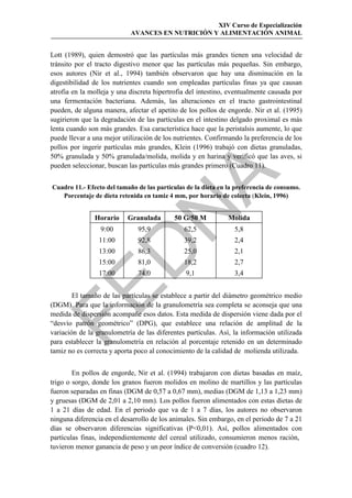 XIV Curso de Especialización
                            AVANCES EN NUTRICIÓN Y ALIMENTACIÓN ANIMAL


Lott (1989), quien demostró que las partículas más grandes tienen una velocidad de
tránsito por el tracto digestivo menor que las partículas más pequeñas. Sin embargo,
esos autores (Nir et al., 1994) también observaron que hay una disminución en la
digestibilidad de los nutrientes cuando son empleadas partículas finas ya que causan
atrofia en la molleja y una discreta hipertrofia del intestino, eventualmente causada por
una fermentación bacteriana. Además, las alteraciones en el tracto gastrointestinal
pueden, de alguna manera, afectar el apetito de los pollos de engorde. Nir et al. (1995)
sugirieron que la degradación de las partículas en el intestino delgado proximal es más
lenta cuando son más grandes. Esa característica hace que la peristalsis aumente, lo que
puede llevar a una mejor utilización de los nutrientes. Confirmando la preferencia de los
pollos por ingerir partículas más grandes, Klein (1996) trabajó con dietas granuladas,
50% granulada y 50% granulada/molida, molida y en harina y verificó que las aves, si
pueden seleccionar, buscan las partículas más grandes primero (Cuadro 11).




                                            
Cuadro 11.- Efecto del tamaño de las partículas de la dieta en la preferencia de consumo.
   Porcentaje de dieta retenida en tamiz 4 mm, por horario de colecta (Klein, 1996)


               Horario
                 9:00
                 11:00
                               
                           Granulada
                              95,9
                              92,8
                                           50 G/50 M
                                               62,5
                                               39,2
                                                               Molida
                                                                 5,8
                                                                 2,4
                 
                 13:00        86,3             25,0              2,1
                 15:00        81,0             18,2              2,7
                 17:00        74,0              9,1              3,4


        El tamaño de las partículas se establece a partir del diámetro geométrico medio
(DGM). Para que la información de la granulometría sea completa se aconseja que una
medida de dispersión acompañe esos datos. Esta medida de dispersión viene dada por el
“desvío patrón geométrico” (DPG), que establece una relación de amplitud de la
variación de la granulometría de las diferentes partículas. Así, la información utilizada
para establecer la granulometría en relación al porcentaje retenido en un determinado
tamiz no es correcta y aporta poco al conocimiento de la calidad de molienda utilizada.


        En pollos de engorde, Nir et al. (1994) trabajaron con dietas basadas en maíz,
trigo o sorgo, donde los granos fueron molidos en molino de martillos y las partículas
fueron separadas en finas (DGM de 0,57 a 0,67 mm), medias (DGM de 1,13 a 1,23 mm)
y gruesas (DGM de 2,01 a 2,10 mm). Los pollos fueron alimentados con estas dietas de
1 a 21 días de edad. En el periodo que va de 1 a 7 días, los autores no observaron
ninguna diferencia en el desarrollo de los animales. Sin embargo, en el periodo de 7 a 21
días se observaron diferencias significativas (P0,01). Así, pollos alimentados con
partículas finas, independientemente del cereal utilizado, consumieron menos ración,
tuvieron menor ganancia de peso y un peor índice de conversión (cuadro 12).
 