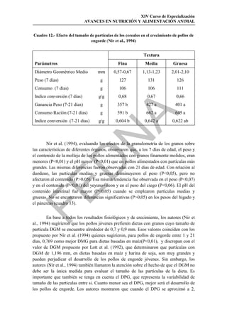 XIV Curso de Especialización
                              AVANCES EN NUTRICIÓN Y ALIMENTACIÓN ANIMAL


Cuadro 12.- Efecto del tamaño de partículas de los cereales en el crecimiento de pollos de
                               engorde (Nir et al., 1994)


                                                             Textura
 Parámetros                                    Fina           Media           Gruesa
 Diámetro Geométrico Medio          mm       0,57-0,67       1,13-1,23       2,01-2,10
 Peso (7 días)                       g          127             131             126
 Consumo (7 días)                    g          106             106             111
 Indice conversión (7 días)         g/g        0,68             0,67            0,66
 Ganancia Peso (7-21 días)           g         357 b           427 a           401 a
 Consumo Ración (7-21 días)          g         591 b           662 a           645 a




                                            
 Indice conversión (7-21 días)      g/g       0,604 b         0,642 a         0,622 ab

                                
        Nir et al. (1994), evaluando los efectos de la granulometría de los granos sobre
las características de diferentes órganos, observaron que, a los 7 días de edad, el peso y
el contenido de la molleja de los pollos alimentados con granos finamente molidos, eran
                 
menores (P0,01) y el pH mayor (P0,01) que en pollos alimentados con partículas más
grandes. Las mismas diferencias fueron observadas con 21 días de edad. Con relación al
duodeno, las partículas medias y gruesas disminuyeron el peso (P0,05), pero no
afectaron al contenido (P0,05). Esa misma tendencia fue observada en el peso (P0,07)
y en el contenido (P0,01) del yeyuno+íleon y en el peso del ciego (P0,06). El pH del


contenido intestinal fue mayor (P0,05) cuando se emplearon partículas medias y
gruesas. No se encontraron diferencias significativas (P0,05) en los pesos del hígado y
el páncreas (cuadro 13).


        En base a todos los resultados fisiológicos y de crecimiento, los autores (Nir et
al., 1994) sugirieron que los pollos jóvenes prefieren dietas con granos cuyo tamaño de
partícula DGM se encuentre alrededor de 0,7 y 0,9 mm. Esos valores coinciden con los
propuesto por Nir et al. (1994) quienes sugirieron, para pollos de engorde entre 1 y 21
días, 0,769 como mejor DMG para dietas basadas en maíz(P0,01), y discrepan con el
valor de DGM propuesto por Lott et al. (1992), que determinaron que partículas con
DGM de 1,196 mm, en dietas basadas en maíz y harina de soja, son muy grandes y
pueden perjudicar el desarrollo de los pollos de engorde jóvenes. Sin embargo, los
autores (Nir et al., 1994) también llamaron la atención sobre el hecho de que el DGM no
debe ser la única medida para evaluar el tamaño de las partículas de la dieta. Es
importante que también se tenga en cuenta el DPG, que representa la variabilidad de
tamaño de las partículas entre si. Cuanto menor sea el DPG, mejor será el desarrollo de
los pollos de engorde. Los autores mostraron que cuando el DPG se aproximó a 2,
 
