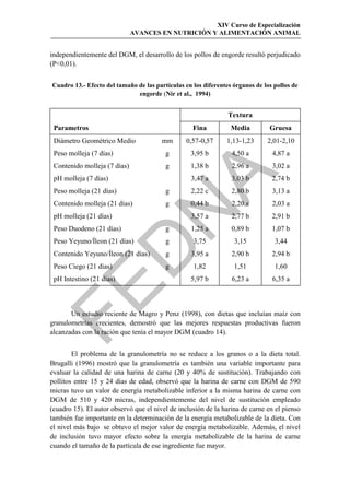 XIV Curso de Especialización
                              AVANCES EN NUTRICIÓN Y ALIMENTACIÓN ANIMAL


independientemente del DGM, el desarrollo de los pollos de engorde resultó perjudicado
(P0,01).


Cuadro 13.- Efecto del tamaño de las partículas en los diferentes órganos de los pollos de
                              engorde (Nir et al., 1994)


                                                                Textura
 Parametros                                        Fina          Media         Gruesa
 Diámetro Geométrico Medio              mm       0,57-0,57     1,13-1,23      2,01-2,10
 Peso molleja (7 días)                   g        3,95 b         4,50 a         4,87 a
 Contenido molleja (7 días)              g        1,38 b         2,96 a         3,02 a




                                             
 pH molleja (7 días)                              3,47 a         3,03 b         2,74 b
 Peso molleja (21 días)                  g        2,22 c         2,80 b         3,13 a
 Contenido molleja (21 días)            g        0,44 b         2,20 a         2,03 a
 pH molleja (21 días)                             3,57 a         2,77 b         2,91 b
 Peso Duodeno (21 días)                  g        1,25 a         0,89 b         1,07 b
 Peso Yeyuno/Íleon (21 días)             g         3,75           3,15           3,44
                 
 Contenido Yeyuno/Íleon (21 días)        g        3,95 a         2,90 b         2,94 b
 Peso Ciego (21 días)                    g         1,82           1,51           1,60
 pH Intestino (21 días)                           5,97 b         6,23 a         6,35 a


       Un estudio reciente de Magro y Penz (1998), con dietas que incluían maíz con
granulometrías crecientes, demostró que las mejores respuestas productivas fueron
alcanzadas con la ración que tenía el mayor DGM (cuadro 14).


        El problema de la granulometría no se reduce a los granos o a la dieta total.
Brugalli (1996) mostró que la granulometría es también una variable importante para
evaluar la calidad de una harina de carne (20 y 40% de sustitución). Trabajando con
pollitos entre 15 y 24 días de edad, observó que la harina de carne con DGM de 590
micras tuvo un valor de energía metabolizable inferior a la misma harina de carne con
DGM de 510 y 420 micras, independientemente del nivel de sustitución empleado
(cuadro 15). El autor observó que el nivel de inclusión de la harina de carne en el pienso
también fue importante en la determinación de la energía metabolizable de la dieta. Con
el nivel más bajo se obtuvo el mejor valor de energía metabolizable. Además, el nivel
de inclusión tuvo mayor efecto sobre la energía metabolizable de la harina de carne
cuando el tamaño de la partícula de ese ingrediente fue mayor.
 