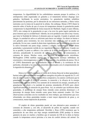 XIV Curso de Especialización
                             AVANCES EN NUTRICIÓN Y ALIMENTACIÓN ANIMAL


temperatura. La digestibilidad de los carbohidratos aumenta porque la amilosa y la
amilopectina están organizadas en gránulos y el tratamiento térmico disgrega esos
gránulos, facilitando la acción enzimática. La granulación también solubiliza
parcialmente las proteínas, por la alteración de sus estructuras naturales, y libera varios
nutrientes con la rotura de la pared de la células. Sin embargo, Moran (1987) llamó la
atención sobre el hecho de que el exceso de temperatura durante la granulación puede
comprometer la disponibilidad de lisina (reacción de Maillard). Según el autor (Moran,
1987), otra ventaja de la granulación es que a las aves les gusta ingerir partículas un
poco menores que su cavidad bucal. Además, las aves producen una saliva muy viscosa,
que tiene la finalidad de lubricar el alimento para ser ingerido. Cuando el gránulo está
íntegro, la cantidad de saliva es suficiente para hacer ese trabajo. En dietas en harina o
con gránulos poco resistentes, las aves necesitan más saliva, la cual no puede ser
producida. En ese caso, cuando la dieta tiene ingredientes que favorecen la reacción con
la saliva formando una pasta (trigo, centeno y cebada), suministrar al animal dietas




                                             
granuladas o gruesamente molida de ese ingrediente favorece el consumo. Cuando eso
no es posible, la pasta se adhiere a los cantos de la boca, donde están los conductos
salivares, perjudicando la secreción de saliva y dificultando, en consecuencia, el
                                
consumo de pienso. Muchas veces, esto favorece la multiplicación microbiana.
McNaughton (1984) también sugirió que la granulación destruye inhibidores de
crecimiento y microorganismos y reduce la disgregación y las pérdidas de pienso. Nir et
al. (1995) demostraron que la granulación altera el tamaño y la resistencia de las
partículas, afectando a los impulsos sensoriales relacionados con el comportamiento de
                  
la ingestión de alimentos.


        Klein et al. (1995) estudiaron el efecto de la forma física de la dieta (granulada o


harina) sobre las respuestas del metabolismo energético de pollos de engorde de 21 a 42
días de edad. Usando la técnica del sacrificio comparativo, los autores verificaron que la
granulación favoreció (P0,05) el consumo, la retención y la eficacia de la energía
metabolizable aparente (EMA). Ese aumento de la retención de energía, causado por la
granulación, no afectó a la cantidad de proteína retenida/día (P0,05) pero afectó
significativamente a la retención de grasa bruta. Así, en animales que recibieron dietas
granuladas, el porcentaje de energía bruta retenida como proteína disminuyó y el
porcentaje de energía bruta retenido como grasa bruta aumentó (cuadro 16). Esas
observaciones coinciden con los resultados de otros trabajos, que demuestran que aves
alimentadas con dietas granuladas tienden a tener mayor deposición de grasa y, en
consecuencia, menor deposición de proteína.


       El empleo de dietas granuladas puede ser una alternativa para aumentar el
consumo de alimento y, con ello, el desarrollo de pollos de engorde, cuando son
sometidos a alta temperatura ambiental. Howlider y Rose (1992) mostraron que la
granulación de una dieta con baja energía metabolizable (EM) produjo la misma
ganancia de peso en machos y hembras que el aumento de EM de la dieta en harina
cuando la temperatura estuvo próxima a la zona de confort térmico del animal. En
 