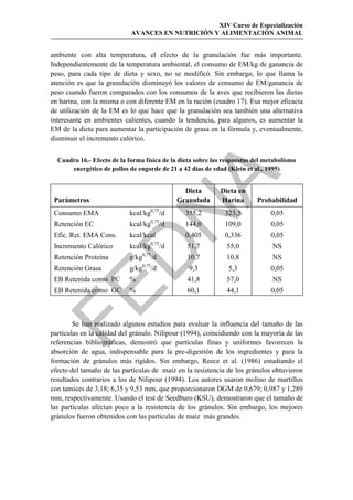 XIV Curso de Especialización
                            AVANCES EN NUTRICIÓN Y ALIMENTACIÓN ANIMAL


ambiente con alta temperatura, el efecto de la granulación fue más importante.
Independientemente de la temperatura ambiental, el consumo de EM/kg de ganancia de
peso, para cada tipo de dieta y sexo, no se modificó. Sin embargo, lo que llama la
atención es que la granulación disminuyó los valores de consumo de EM/ganancia de
peso cuando fueron comparados con los consumos de la aves que recibieron las dietas
en harina, con la misma o con diferente EM en la ración (cuadro 17). Esa mejor eficacia
de utilización de la EM es lo que hace que la granulación sea también una alternativa
interesante en ambientes calientes, cuando la tendencia, para algunos, es aumentar la
EM de la dieta para aumentar la participación de grasa en la fórmula y, eventualmente,
disminuir el incremento calórico.


  Cuadro 16.- Efecto de la forma física de la dieta sobre las respuestas del metabolismo
      energético de pollos de engorde de 21 a 42 días de edad (Klein et al., 1995)




                                                 
                                                   Dieta     Dieta en
 Parámetros                                      Granulada   Harina       Probabilidad
                            kcal/kg0,75/d
 Consumo EMA
 Retención EC
 Efic. Ret. EMA Cons.
                                
                            kcal/kg0,75

                            kcal/kcal
                                            /d
                                                   355,2
                                                   144,0
                                                   0,405
                                                              323,5
                                                              109,0
                                                              0,336
                                                                               0,05
                                                                               0,05
                                                                               0,05
 Incremento Calórico        kcal/kg0,75/d          51,7        55,0            NS
                 
                                0,75
 Retención Proteína         g/kg       /d          10,7        10,8            NS
                                0,75
 Retención Grasa            g/kg       /d           9,3        5,3             0,05
 EB Retenida como PC        %                      41,8        57,0            NS


 EB Retenida como GC        %                      60,1        44,1            0,05



        Se han realizado algunos estudios para evaluar la influencia del tamaño de las
partículas en la calidad del gránulo. Nilipour (1994), coincidiendo con la mayoría de las
referencias bibliográficas, demostró que partículas finas y uniformes favorecen la
absorción de agua, indispensable para la pre-digestión de los ingredientes y para la
formación de gránulos más rígidos. Sin embargo, Reece et al. (1986) estudiando el
efecto del tamaño de las partículas de maíz en la resistencia de los gránulos obtuvieron
resultados contrarios a los de Nilipour (1994). Los autores usaron molino de martillos
con tamices de 3,18; 6,35 y 9,53 mm, que proporcionaron DGM de 0,679; 0,987 y 1,289
mm, respectivamente. Usando el test de Seedburo (KSU), demostraron que el tamaño de
las partículas afectan poco a la resistencia de los gránulos. Sin embargo, los mejores
gránulos fueron obtenidos con las partículas de maíz más grandes.
 