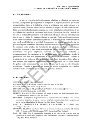 XIV Curso de Especialización
                            AVANCES EN NUTRICIÓN Y ALIMENTACIÓN ANIMAL


8.- CONCLUSIONES


        Las nuevas exigencias de los clientes con relación a la calidad de los productos
avícolas, acompañadas por la pérdida de margen en el negocio provocada por la alta
competitividad, fuerza a la industria avícola a sofisticarse para poder atender a la
demanda futura y estar en condiciones de mantener el negocio de una forma rentable.
Entre los aspectos fundamentales para que eso ocurra está el claro entendimiento de las
necesidades nutricionales de las aves en las diferentes fases de producción. La nutrición
no sólo es responsable del mayor coste individual del sector sino que también puede
interferir en la calidad del producto ofrecido al mercado. Varios son los aspectos que
están siendo actualmente considerados para que la nutrición pueda colaborar todavía
más en el rentabilidad de la actividad. Seguramente, los niveles nutricionales de los
pollos de engorde deberán ser tratados de acuerdo con el sexo y la época del año en que




                                            
los animales serán criados. La formulación de las dietas en base a aminoácidos
digestibles permitirá el uso menos restringido de varios alimentos alternativos que
actualmente son poco empleados. También los procesos de molienda y,
consecuentemente, la granulometría de las dietas serán muy estudiados, siendo la
                               
granulación cada vez más determinante en la fabricación de raciones. Durante el
crecimiento de los pollos, se deberán introducir más dietas alternativas. Entre ellas, la
más probable a ser empleada será la dieta para la fase pre-starter, de 1 a 7 días, donde
los pollos serán alimentados con una dieta diferente de la que se está utilizando
                 
actualmente. Cuando la molienda de granos se vuelva complicada, será posible
introducir dietas constituidas por mezclas con granos no molidos.


9.- REFERENCIAS

AUSTIC, R.E. (1985) J. Nutr. 115:686-697.
BARANYIOVÁ, E. y HOLMAN, J. (1976) Acta. Vet. Brno. 45:151-158.
BARTOV, I. (1987) Brit. Poult. Sci. 28:507-518.
BENNETT, C.D., Classen H.L. y Riddell, C. (1995) Can. J. Animal. Sci. 75:611-614.
BOLTON, W. (1960) J.Agric.Sci. 55:141-142.
BRITTON, W.M. (1992) Effect of dietary salt intake on water and feed consumption. Proc.
   1992 Georgia Nutr. Conf. for Feed Ind. 48-53.
BRUGALLI, I. (1986) Efeito da granulometria na biodisponibilidade de fósforo e nos valores
   energéticos da farinha de carne e ossos e exigência nutricional de fósforo de pintos de
   corte. Universidade Federal de Viçosa. 83p. Diss. Mestr. Zootecnia.
CABEL, M.C., WALDROUP, P.W., SHERMER, W.D. y CALABOTTA, D.F. (1988) Poult.
   Sci. 67:1725-1730.
CUMMING, R.B. (1983) En: Recent Advances in Animal Nutrition in Australia. Ed. Farrell,
   D.J. y P. Vohra. pp:313-316 (Armidale, NSW, University of New England).
DARI, R.L. (1996) Uso de aminoácidos digestíveis e do conceito de proteína ideal na
   formulação de rações para frangos de corte. Universidade Federal do Rio Grande do Sul.
   146 p. Diss. Mestr. Zootecnia.
 