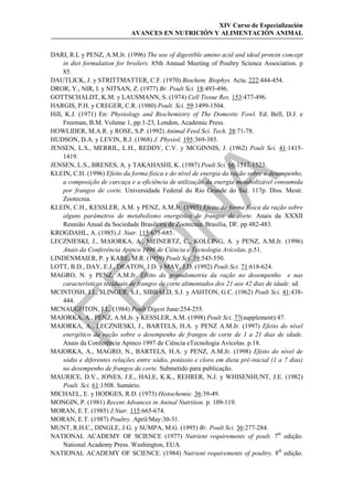 XIV Curso de Especialización
                              AVANCES EN NUTRICIÓN Y ALIMENTACIÓN ANIMAL


DARI, R.L y PENZ, A.M.Jr. (1996) The use of digestible amino acid and ideal protein concept
     in diet formulation for broilers. 85th Annual Meeting of Poultry Science Association. p
     85.
DAUTLICK, J. y STRITTMATTER, C.F. (1970) Biochem. Biophys. Acta. 222:444-454.
DROR, Y., NIR, I. y NITSAN, Z. (1977) Br. Poult Sci. 18:493-496.
GOTTSCHALDT, K.M. y LAUSMANN, S. (1974) Cell Tissue Res. 153:477-496.
HARGIS, P.H. y CREGER, C.R. (1980) Poult. Sci. 59:1499-1504.
Hill, K.J. (1971) En: Physiology and Biochemistry of The Domestic Fowl. Ed. Bell, D.J. e
     Freeman, B.M. Volume 1, pp:1-23, London, Academic Press.
HOWLIDER, M.A.R. y ROSE, S.P. (1992) Animal Feed Sci. Tech. 38:71-78.
HUDSON, D.A. y LEVIN, R.J. (1968) J. Physiol. 195:369-385.
JENSEN, L.S., MERRIL, L.H., REDDY, C.V. y MCGINNIS, J. (1962) Poult Sci. 41:1415-
     1419.
JENSEN, L.S., BRENES, A. y TAKAHASHI, K. (1987) Poult Sci. 66:1517-1523.
KLEIN, C.H. (1996) Efeito da forma física e do nível de energia da ração sobre o desempenho,




                                               
     a composição de carcaça e a eficiência de utilização da energia metabolizável consumida
     por frangos de corte. Universidade Federal do Rio Grande do Sul. 117p. Diss. Mestr.
     Zootecnia.
KLEIN, C.H., KESSLER, A.M. y PENZ, A.M.Jr. (1995) Efeito da forma física da ração sobre
                                 
     alguns parâmetros de metabolismo energético de frangos de corte. Anais da XXXII
     Reunião Anual da Sociedade Brasileira de Zootecnia. Brasília, DF. pp.482-483.
KROGDAHL, A. (1985) J. Nutr. 115:675-685.
LECZNIESKI, J., MAIORKA, A., MEINERTZ, C., KOLLING, A. y PENZ, A.M.Jr. (1996)
                   
     Anais da Conferência Apinco 1996 de Ciência e Tecnologia Avícolas. p.51.
LINDENMAIER, P. y KARE, M.R. (1959) Poult Sci. 38:545-550.
LOTT, B.D., DAY, E.J., DEATON, J.D. y MAY, J.D. (1992) Poult Sci. 71:618-624.
MAGRO, N. y PENZ, A.M.Jr. Efeito da granulometria da ração no desempenho e nas
     características teciduais de frangos de corte alimentados dos 21 aos 42 dias de idade. sd.


MCINTOSH, J.I., SLINGER, S.J., SIBBALD, S.J. y ASHTON, G.C. (1962) Poult Sci. 41:438-
     444.
MCNAUGHTON, J.L. (1984) Poult Digest June:254-255.
MAIORKA, A., PENZ, A.M.Jr. y KESSLER, A.M. (1998) Poult Sci. 77(supplement):47.
MAIORKA, A., LECZNIESKI, J., BARTELS, H.A. y PENZ A.M.Jr. (1997) Efeito do nível
     energético da ração sobre o desempenho de frangos de corte de 1 a 21 dias de idade.
     Anais da Conferência Apinco 1997 de Ciência eTecnologia Avícolas. p.18.
MAIORKA, A., MAGRO, N., BARTELS, H.A. y PENZ, A.M.Jr. (1998) Efeito do nível de
     sódio e diferentes relações entre sódio, potássio e cloro em dieta pré-inicial (1 a 7 dias)
     no desempenho de frangos de corte. Submetido para publicação.
MAURICE, D.V., JONES, J.E., HALE, K.K., REHRER, N.J. y WHISENHUNT, J.E. (1982)
     Poult. Sci. 61:1508. Sumário.
MICHAEL, E. y HODGES, R.D. (1973) Histochemie. 36:39-49.
MONGIN, P. (1981) Recent Advances in Aninal Nutrition. p. 109-119.
MORAN, E.T. (1985) J.Nutr. 115:665-674.
MORAN, E.T. (1987) Poultry. April/May:30-31.
MUNT, R.H.C., DINGLE, J.G. y SUMPA, M.G. (1995) Br. Poult Sci. 36:277-284.
NATIONAL ACADEMY OF SCIENCE (1977) Nutrient requirements of poult. 7th edição.
     National Academy Press. Washington, EUA.
NATIONAL ACADEMY OF SCIENCE. (1984) Nutrient requirements of poultry. 8th edição.
 