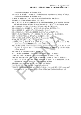 XIV Curso de Especialización
                            AVANCES EN NUTRICIÓN Y ALIMENTACIÓN ANIMAL


    National Academy Press. Washington, EUA.
NATIONAL ACADEMY OF SCIENCE. (1994) Nutrient requirements of poultry. 9th edição.
    National Academy Press. Washington, EUA.
NEWEY, H., SANFORD, P.A. y SMITH, D.H. (1970) J. Physiol. 208:705-724.
NILIPOUR, A. (1994) Indústria Avícola. 41(2):28-35.
NIR, I., NITSAN, Z. y BEN-AVRAHAM, G. (1988) Development of the intestine, digestive
    enzymes and internal organs of the newly hatched chick. Proc. 8th WPSA, Nagoya, Japão.
NIR, I., NITSAN, Z. y MAHAGNA, M. (1993) Brit. Poult. Sci. 34:523-532.
NIR, I., HILLEL, R., SHEFET, G. y NITSAN, Z. (1994) Poult Sci. 73:781-791.
NIR, I., SHEFET, G. y AARONI, Y. (1994) Poult Sci. 73:45-49.
NIR, I., HILLEL, R., PTICHI, I. y SHEFET, G. (1995) Poult Sci. 74:771-783.
NITSAN, Z., DUNNINGTON, E.A. y SIEGEL, P.B. (1991) Poult. Sci. 70:2040-2048.
NOY, Y. y PINCHASOV, Y. (1993) Poult Sci. 72:1861-1866.
NOY, Y. y SKLAN, D. (1997) J. Applied Poult. Research. 6:344-354.
O'NEIL, J.B. (1964) World's Poult Sci. 20:116-120.




                                            
PARSONS, C.M y BAKER, D.H.. (1994) Simpósio Internacional de Produção de Não
    Ruminantes. Anais da XXXI Reunião Anual da SBZ. p119.
PENZ, A.M.Jr. (1992) Fundamentos para realizar el cambio de alimento a los 21 dias de edad
    en pollos de engorde. Proc. XVII Convencion Nacional de ANECA. p 232-246. Puerto
                               
    Vallarta, México.
PINCHASOV, Y. (1991) Br. Poult. Sci. 32:109-115.
PRATT, R.M.Jr. y TERNER, C. (1971) Biochem Biophys. Acta. 225:113-122.
REECE, F.N., LOTT, B.D. y DEATON, J.W. (1986) Poult Sci. 65:1257-1261.
                 
ROSE, S.P., FIELDEN, M., FOOTE, W.R. y GARDIN, P. (1995) Br. Poult Sci. 36:97-111.
SAVORY, C.J. (1979) En: Food Intake Regulation in Poult. Ed. K.N.Boorman y B.M.
    Freeman. Br. Poult Sci, pp. 277-323.Ltd, Edinburgh, Scotland.
SERAFIN, J.A. y NESHEIM, M.C. (1970) J. Nutr. 100:786-796.
TARVID, I. (1992) Comp. Biochem. Physiol. 101A:161-166.


THOMAS, O.P., ZUCKERMAN, A.I., TAMPLIN, C.B. y FARRAN, M.T. (1992) Amino acid
    requirements for rearing sexed broilers. Proc. of Maryland Nutrition Conference p.45
 
