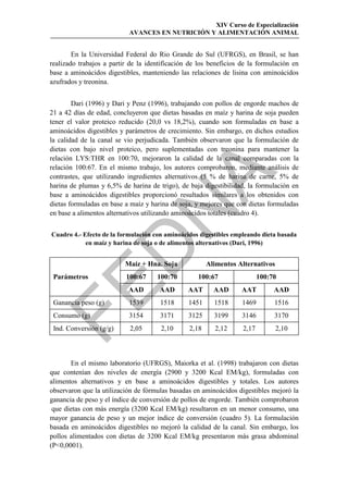 XIV Curso de Especialización
                           AVANCES EN NUTRICIÓN Y ALIMENTACIÓN ANIMAL


        En la Universidad Federal do Rio Grande do Sul (UFRGS), en Brasil, se han
realizado trabajos a partir de la identificación de los beneficios de la formulación en
base a aminoácidos digestibles, manteniendo las relaciones de lisina con aminoácidos
azufrados y treonina.


        Dari (1996) y Dari y Penz (1996), trabajando con pollos de engorde machos de
21 a 42 días de edad, concluyeron que dietas basadas en maíz y harina de soja pueden
tener el valor proteico reducido (20,0 vs 18,2%), cuando son formuladas en base a
aminoácidos digestibles y parámetros de crecimiento. Sin embargo, en dichos estudios
la calidad de la canal se vio perjudicada. También observaron que la formulación de
dietas con bajo nivel proteico, pero suplementadas con treonina para mantener la
relación LYS:THR en 100:70, mejoraron la calidad de la canal comparadas con la
relación 100:67. En el mismo trabajo, los autores comprobaron, mediante análisis de




                                             
contrastes, que utilizando ingredientes alternativos (5 % de harina de carne, 5% de
harina de plumas y 6,5% de harina de trigo), de baja digestibilidad, la formulación en
base a aminoácidos digestibles proporcionó resultados similares a los obtenidos con
dietas formuladas en base a maíz y harina de soja, y mejores que con dietas formuladas
                              
en base a alimentos alternativos utilizando aminoácidos totales (cuadro 4).


Cuadro 4.- Efecto de la formulación con aminoácidos digestibles empleando dieta basada
            en maíz y harina de soja o de alimentos alternativos (Dari, 1996)
                 
                          Maíz + Hna. Soja             Alimentos Alternativos
 Parámetros               100:67     100:70        100:67                 100:70


                           AAD        AAD       AAT      AAD       AAT         AAD
 Ganancia peso (g)         1539       1518      1451     1518      1469        1516
 Consumo (g)               3154       3171      3125     3199      3146        3170
 Ind. Conversión (g/g)      2,05      2,10      2,18     2,12      2,17         2,10



       En el mismo laboratorio (UFRGS), Maiorka et al. (1998) trabajaron con dietas
que contenían dos niveles de energía (2900 y 3200 Kcal EM/kg), formuladas con
alimentos alternativos y en base a aminoácidos digestibles y totales. Los autores
observaron que la utilización de fórmulas basadas en aminoácidos digestibles mejoró la
ganancia de peso y el índice de conversión de pollos de engorde. También comprobaron
 que dietas con más energía (3200 Kcal EM/kg) resultaron en un menor consumo, una
mayor ganancia de peso y un mejor índice de conversión (cuadro 5). La formulación
basada en aminoácidos digestibles no mejoró la calidad de la canal. Sin embargo, los
pollos alimentados con dietas de 3200 Kcal EM/kg presentaron más grasa abdominal
(P0,0001).
 