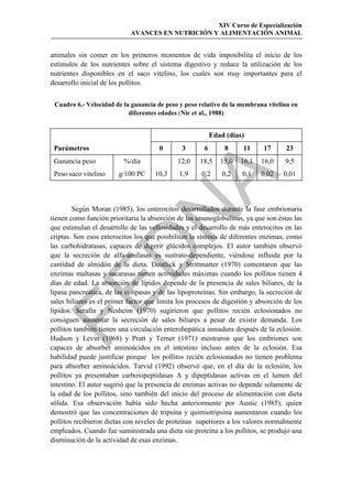 XIV Curso de Especialización
                            AVANCES EN NUTRICIÓN Y ALIMENTACIÓN ANIMAL


animales sin comer en los primeros momentos de vida imposibilita el inicio de los
estímulos de los nutrientes sobre el sistema digestivo y reduce la utilización de los
nutrientes disponibles en el saco vitelino, los cuales son muy importantes para el
desarrollo inicial de los pollitos.


 Cuadro 6.- Velocidad de la ganancia de peso y peso relativo de la membrana vitelina en
                           diferentes edades (Nir et al., 1988)


                                                           Edad (días)
 Parámetros                            0       3       6       8     11     17      23
 Ganancia peso            %/día              12,0    18,5     15,0   16,1   16,0    9,5
 Peso saco vitelino     g/100 PC     10,3     1,9     0,2      0,2   0,1    0,02   0,01




                                            
        Según Moran (1985), los enterocitos desarrollados durante la fase embrionaria
                               
tienen como función prioritaria la absorción de las imunoglobulinas, ya que son éstas las
que estimulan el desarrollo de las vellosidades y el desarrollo de más enterocitos en las
criptas. Son esos enterocitos los que posibilitan la síntesis de diferentes enzimas, como
las carbohidratasas, capaces de digerir glúcidos complejos. El autor también observó
                 
que la secreción de alfa-amilasas es sustrato-dependiente, viéndose influida por la
cantidad de almidón de la dieta. Dautlick y Strittmatter (1970) comentaron que las
enzimas maltasas y sacarasas tienen actividades máximas cuando los pollitos tienen 4
días de edad. La absorción de lípidos depende de la presencia de sales biliares, de la


lipasa pancreática, de las colipasas y de las lipoproteínas. Sin embargo, la secreción de
sales biliares es el primer factor que limita los procesos de digestión y absorción de los
lípidos. Serafin y Nesheim (1970) sugirieron que pollitos recién eclosionados no
consiguen aumentar la secreción de sales biliares a pesar de existir demanda. Los
pollitos también tienen una circulación enterohepática inmadura después de la eclosión.
Hudson y Levin (1968) y Pratt y Terner (1971) mostraron que los embriones son
capaces de absorber aminoácidos en el intestino incluso antes de la eclosión. Esa
habilidad puede justificar porque los pollitos recién eclosionados no tienen problema
para absorber aminoácidos. Tarvid (1992) observó que, en el día de la eclosión, los
pollitos ya presentaban carboxipeptidasas A y dipeptidasas activas en el lumen del
intestino. El autor sugirió que la presencia de enzimas activas no depende solamente de
la edad de los pollitos, sino también del inicio del proceso de alimentación con dieta
sólida. Esa observación había sido hecha anteriormente por Austic (1985), quien
demostró que las concentraciones de tripsina y quimiotripsina aumentaron cuando los
pollitos recibieron dietas con niveles de proteínas superiores a los valores normalmente
empleados. Cuando fue suministrada una dieta sin proteína a los pollitos, se produjo una
disminución de la actividad de esas enzimas.
 