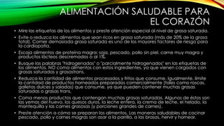 ALIMENTACIÓN SALUDABLE PARA
EL CORAZÓN
• Mire las etiquetas de los alimentos y preste atención especial al nivel de grasa saturada.
• Evite o reduzca los alimentos que sean ricos en grasa saturada (más de 20% de la grasa
total). Comer demasiada grasa saturada es uno de los mayores factores de riesgo para
la cardiopatía.
• Escoja alimentos de proteína magra: soja, pescado, pollo sin piel, carne muy magra y
productos lácteos descremados o al 1%.
• Busque las palabras "hidrogenados" o "parcialmente hidrogenados" en las etiquetas de
los alimentos. NO coma alimentos con estos ingredientes, ya que vienen cargados con
grasas saturadas y grasastrans.
• Reduzca la cantidad de alimentos procesados y fritos que consume. Igualmente, límite
la cantidad de productos horneados preparados comercialmente (tales como roscas,
galletas dulces y saladas) que consume, ya que pueden contener muchas grasas
saturadas o grasas trans.
• Coma menos productos que contengan muchas grasas saturadas. Algunos de éstos son
las yemas del huevo, los quesos duros, la leche entera, la crema de leche, el helado, la
mantequilla y las carnes grasosas (y porciones grandes de carnes).
• Preste atención a cómo se preparan los alimentos. Las maneras saludables de cocinar
pescado, pollo y carnes magras son asar a la parrilla, a las brasas, hervir y hornear.

 
