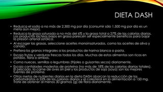 DIETA DASH
• Reduzca el sodio a no más de 2,300 mg por día (consumir sólo 1,500 mg por día es un
meta aún mejor).
• Reduzca la grasa saturada a no más del 6% y la grasa total a 27% de las calorías diarias.
Los productos lácteos bajos en grasa parecen ser especialmente benéficos para bajar
la presión arterial sistólica.
• Al escoger las grasas, seleccione aceites monoinsaturados, como los aceites de oliva y
canola.
• Prefiera los granos integrales a los productos de harina blanca o pasta.
• Escoja frutas y verduras frescas todos los días. Muchos de estos alimentos son ricos en
potasio, fibra o ambos.
• Coma nueces, semillas o legumbres (frijoles o guisantes secos) diariamente.
• Escoja cantidades modestas de proteína (no más de 18% de las calorías diarias totales).
El pescado, la carne de aves sin piel y los productos de soja (soya) son las mejores
fuentes de proteína.
• Otras metas de nutrientes diarios en la dieta DASH abarcan la reducción de los
carbohidratos a 55% de las calorías diarias y el colesterol en la alimentación a 150 mg.
Trate de obtener al menos 30 gramos (g) de fibra diariamente.

 