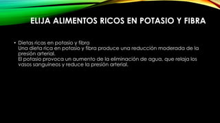 ELIJA ALIMENTOS RICOS EN POTASIO Y FIBRA
• Dietas ricas en potasio y fibra
Una dieta rica en potasio y fibra produce una reducción moderada de la
presión arterial.
El potasio provoca un aumento de la eliminación de agua, que relaja los
vasos sanguíneos y reduce la presión arterial.

 